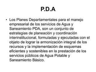 P.D.A
• Los Planes Departamentales para el manejo
  empresarial de los servicios de Agua y
  Saneamiento PDA, son un conjunto de
  estrategias de planeación y coordinación
  interinstitucional, formuladas y ejecutadas con el
  objeto de lograr la armonización integral de los
  recursos y la implementación de esquemas
  eficientes y sostenibles en la prestación de los
  servicios públicos de Agua Potable y
  Saneamiento Básico.
 