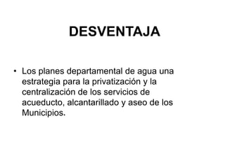 DESVENTAJA

• Los planes departamental de agua una
  estrategia para la privatización y la
  centralización de los servicios de
  acueducto, alcantarillado y aseo de los
  Municipios.
 