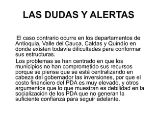 LAS DUDAS Y ALERTAS

El caso contrario ocurre en los departamentos de
Antioquia, Valle del Cauca, Caldas y Quindío en
donde existen todavía dificultades para conformar
sus estructuras.
Los problemas se han centrado en que los
municipios no han comprometido sus recursos
porque se piensa que se está centralizando en
cabeza del gobernador las inversiones, por que el
costo financiero del PDA es muy elevado, y otros
argumentos que lo que muestran es debilidad en la
socialización de los PDA que no generan la
suficiente confianza para seguir adelante.
 
