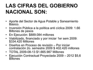 LAS CIFRAS DEL GOBIERNO
NACIONAL SON:
• Aporte del Sector de Agua Potable y Saneamiento
  Básico.
• Inversión Pública a la política anti cíclica 2009: 1.66
  Billones de pesos
• En Ejecución: $889.084 millones
• Viabilizado, financiado y por iniciar 1er sem 2009:
  $334.420 Millones
• Diseños en Proceso de revisión – Por iniciar
  contratación 2o. semestre 2009 $ 402.420 millones
• TOTAL 2009-08-13 $1.665.987 Millones
• Ejecución Contractual Proyectada 2009 – 2012 $5,6
  Billones
 