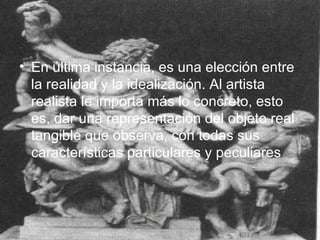 En última instancia, es una elección entre la realidad y la idealización. Al artista realista le importa más lo concreto, esto es, dar una representación del objeto real tangible que observa, con todas sus características particulares y peculiares   