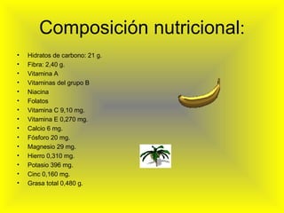 Composición nutricional : Hidratos de carbono: 21 g. Fibra: 2,40 g. Vitamina A Vitaminas del grupo B Niacina Folatos Vitamina C 9,10 mg. Vitamina E 0,270 mg. Calcio 6 mg. Fósforo 20 mg. Magnesio 29 mg. Hierro 0,310 mg. Potasio 396 mg. Cinc 0,160 mg. Grasa total 0,480 g.