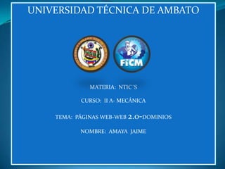 UNIVERSIDAD TÉCNICA DE AMBATO




              MATERIA: NTIC´S

           CURSO: II A- MECÁNICA

    TEMA: PÁGINAS WEB-WEB 2.0-DOMINIOS

           NOMBRE: AMAYA JAIME
 