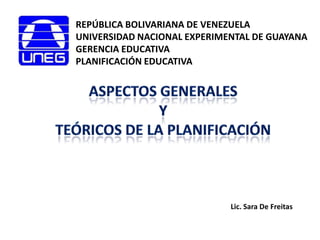 REPÚBLICA BOLIVARIANA DE VENEZUELA UNIVERSIDAD NACIONAL EXPERIMENTAL DE GUAYANA GERENCIA EDUCATIVA PLANIFICACIÓN EDUCATIVA Aspectosgenerales y  teóricos de la planificación Lic. Sara De Freitas 