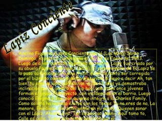 Avelino Figueroa (Lapiz Conciente) nació (Los Mina) Santo Domingo, Republica Dominicana el día 24 de Enero del 1983. Luego de a ver quedado huérfano de madre, Lapiz fue criado por su abuela Paulina Rodríguez (palin). El sobrenombre de El Lapiz se lo puso su bisabuela Paulina (Palin, quien de tanto ser corregida por el biznieto cuando hablaba o escribía le llego a decir Ah, tan bien, tu eres el lápiz consciente. A los 13 años ya demostraba inclinación por el genero del hip hop, con otros once jóvenes forman el grupo El Proyecto, con incidencias en el barrio. Luego conoció Enigma y Joa, con quienes integro a la Charles Family. Como solista ha logrado éxitos con los temas Tu no eres de na, La menore, Envidioso, Un delincuente en mi party, Quieren sonar con el Lápiz, Atento a mi, Tan equivocao, Mami, Aquí tamo to, Calle es calle. Todos son temas escritos por el   Lapiz Conciente 