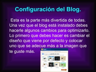 Configuración del Blog. Esta es la parte más divertida de todas. Una vez que el blog está instalado debes hacerle algunos cambios para optimizarlo. Lo primero que debes hacer es cambiar el diseño que viene por defecto y colocar uno que se adecue más a la imagen que te guste más.   
