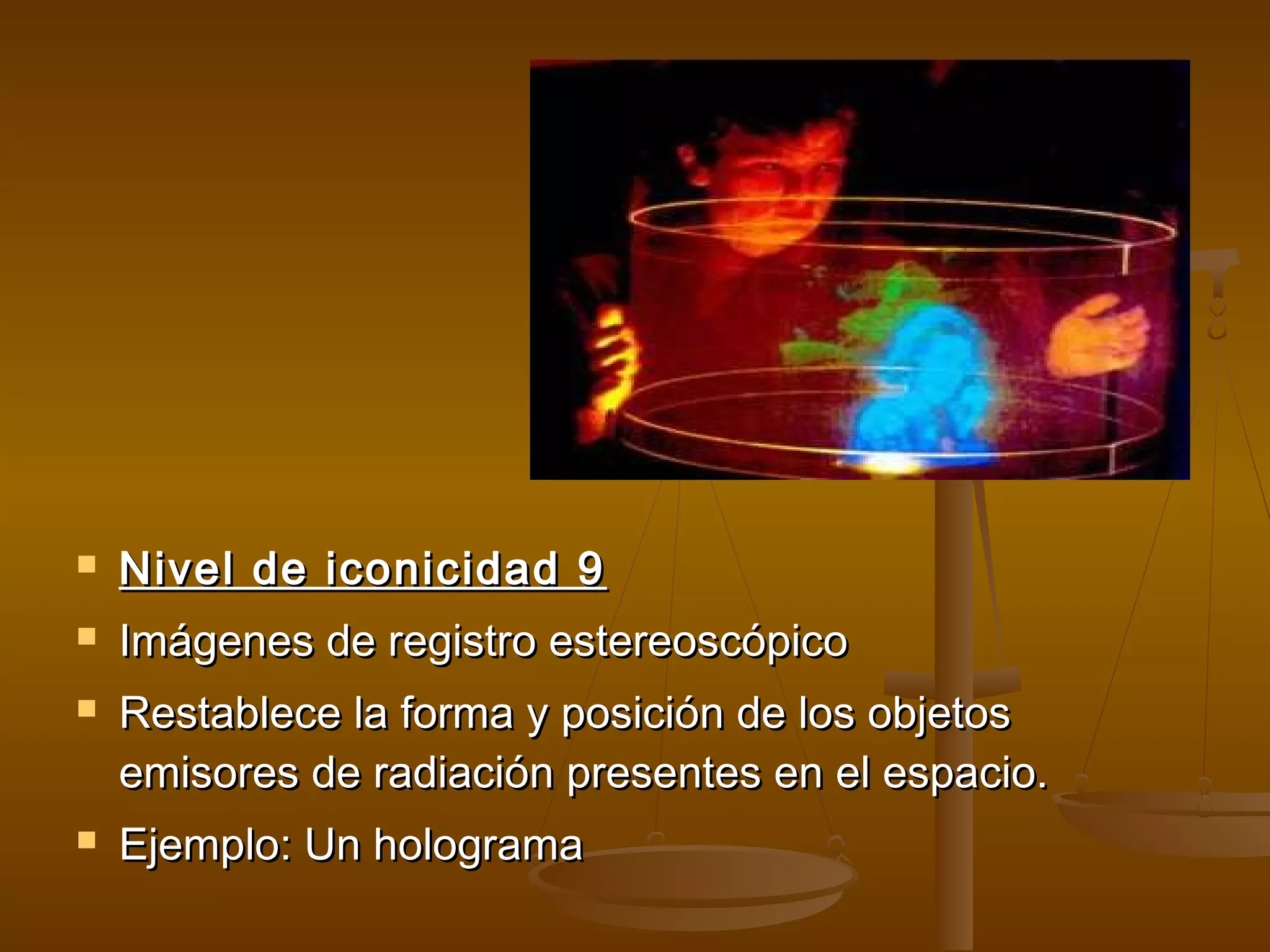    Nivel de iconicidad 9
   Imágenes de registro estereoscópico
   Restablece la forma y posición de los objetos
    emisores de radiación presentes en el espacio.
   Ejemplo: Un holograma
 