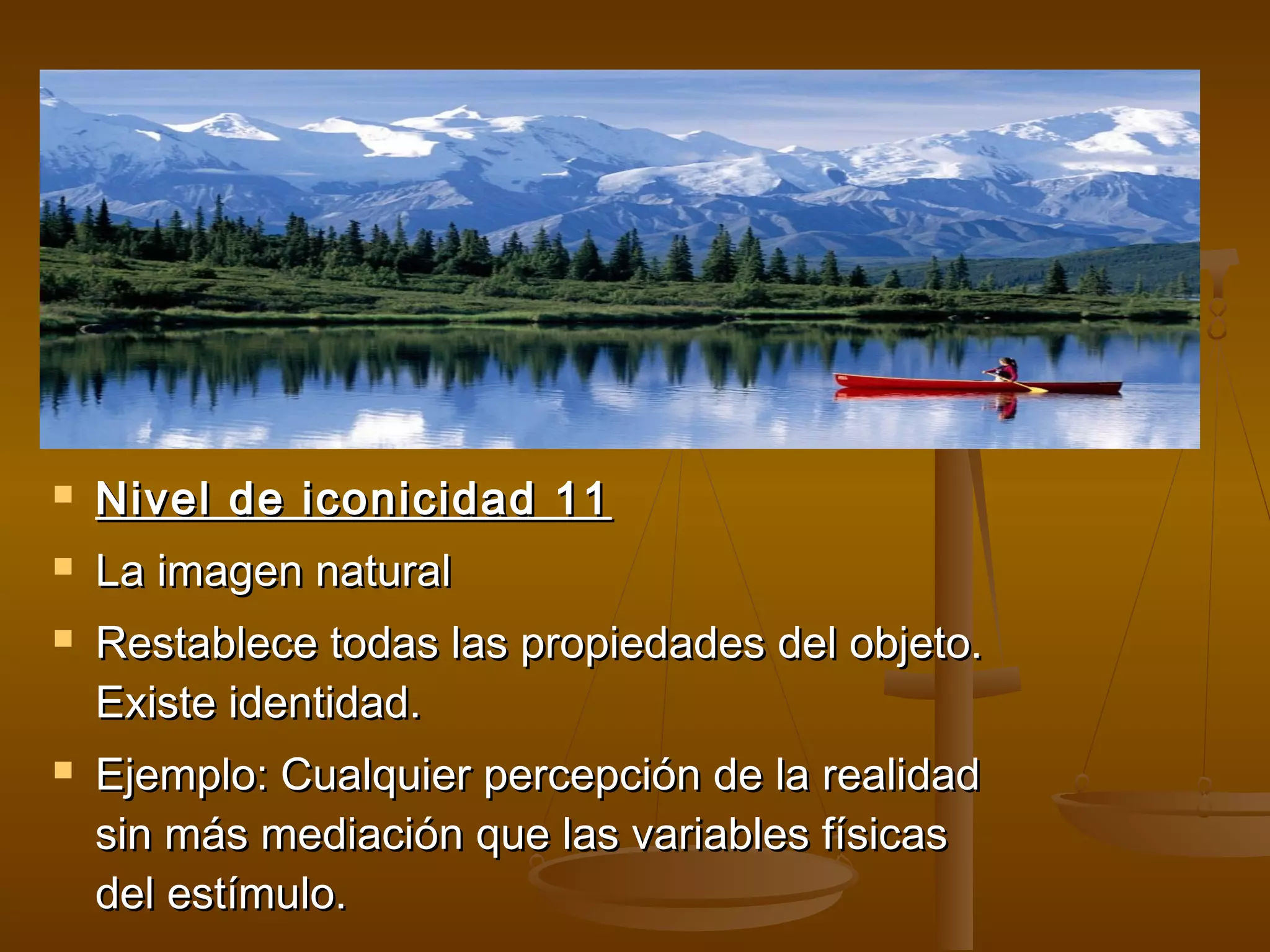    Nivel de iconicidad 11
   La imagen natural
   Restablece todas las propiedades del objeto.
    Existe identidad.
   Ejemplo: Cualquier percepción de la realidad
    sin más mediación que las variables físicas
    del estímulo.
 