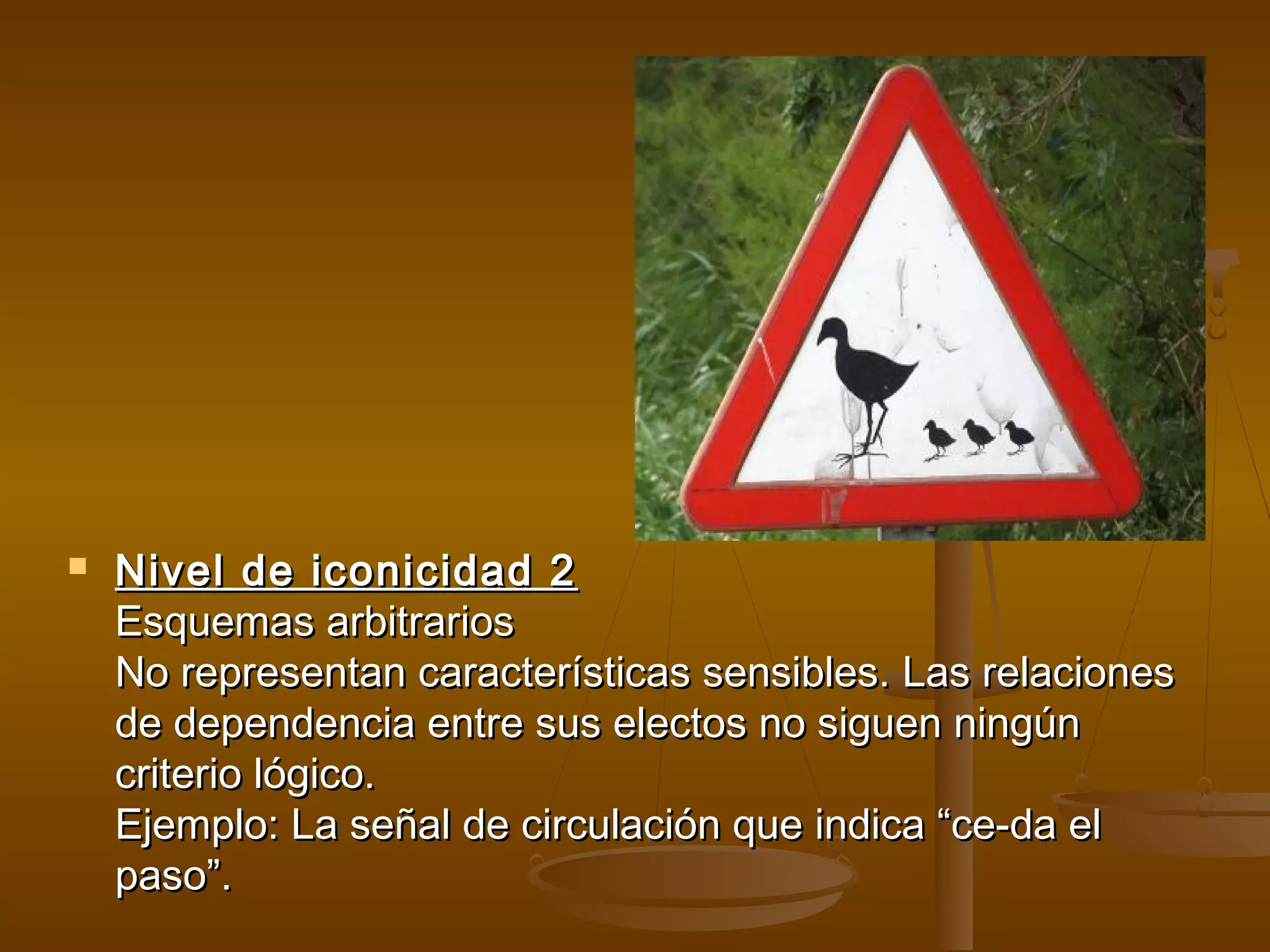    Nivel de iconicidad 2
    Esquemas arbitrarios
    No representan características sensibles. Las relaciones
    de dependencia entre sus electos no siguen ningún
    criterio lógico.
    Ejemplo: La señal de circulación que indica “ce-da el
    paso”.
 