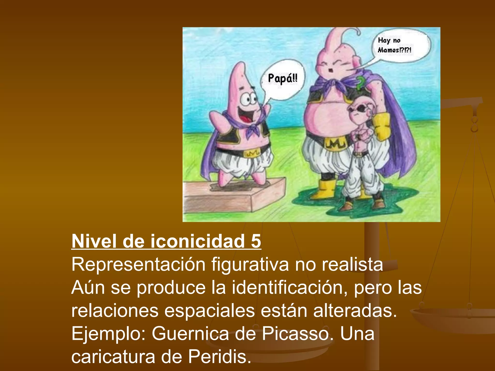 Nivel de iconicidad 5
Representación figurativa no realista
Aún se produce la identificación, pero las
relaciones espaciales están alteradas.
Ejemplo: Guernica de Picasso. Una
caricatura de Peridis.
 