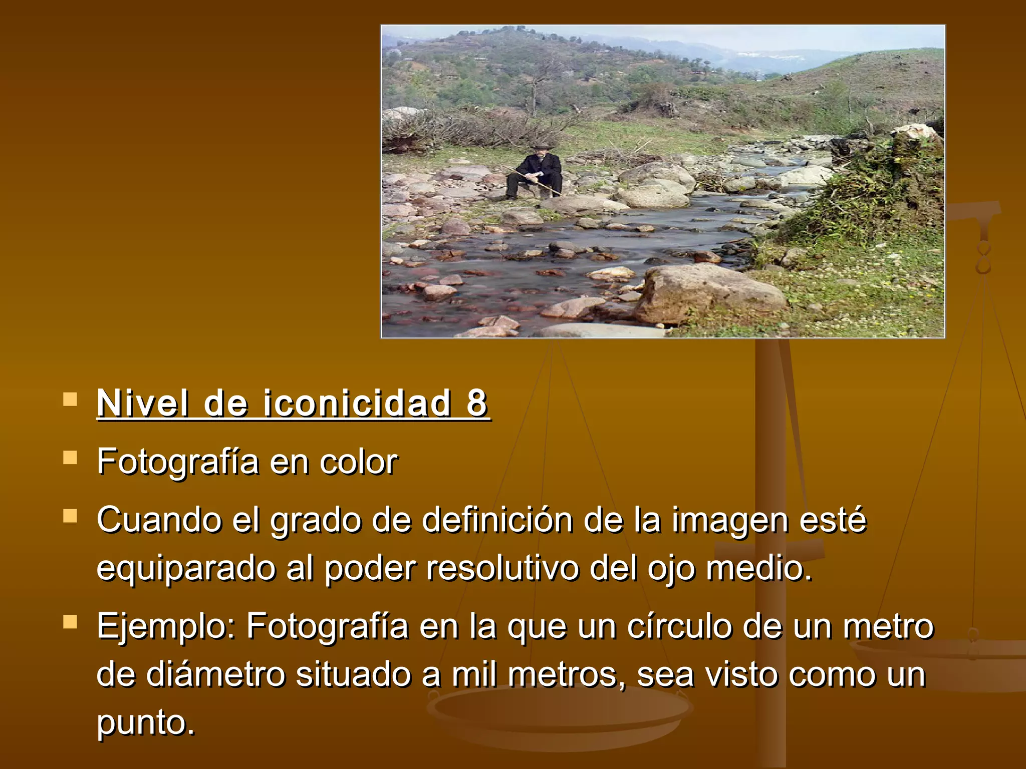    Nivel de iconicidad 8
   Fotografía en color
   Cuando el grado de definición de la imagen esté
    equiparado al poder resolutivo del ojo medio.
   Ejemplo: Fotografía en la que un círculo de un metro
    de diámetro situado a mil metros, sea visto como un
    punto.
 