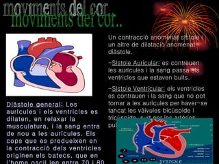 moviments del cor.. Un contracció anomenat sístole i un altre de dilatació anomenat diàstole.  - Sístole Auricular:  es contreuen les aurícules i la sang passa als ventricles que estaven buits.  - Sístole Ventricular:  els ventricles es contrauen i la sang que no pot tornar a les aurícules per haver-se tancat les vàlvules bicúspide i tricúspide, surt per les artèries pulmonar i aorta.  Diàstole general:  Les aurícules i els ventricles es dilaten, en relaxar la musculatura, i la sang entra de nou a les aurícules. Els cops que es produeixen en la contracció dels ventricles originen els batecs, que en l'home oscil.len entre 70 i 80 batecs per minut.  