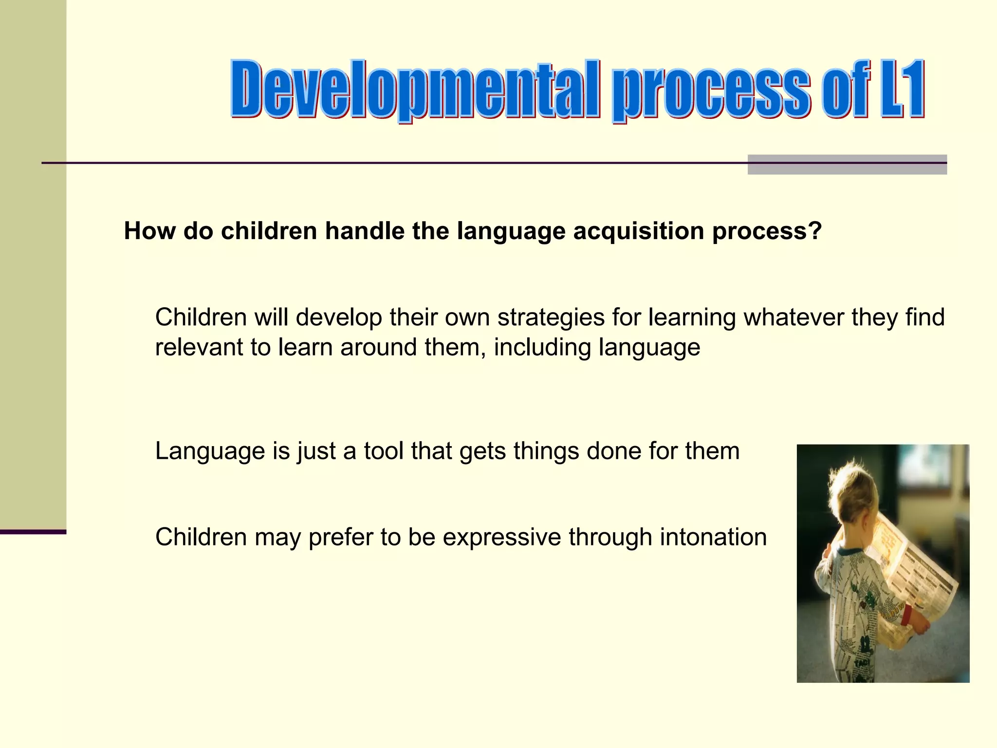 How do children handle the language acquisition process?


  Children will develop their own strategies for learning whatever they find
  relevant to learn around them, including language



  Language is just a tool that gets things done for them


  Children may prefer to be expressive through intonation
 