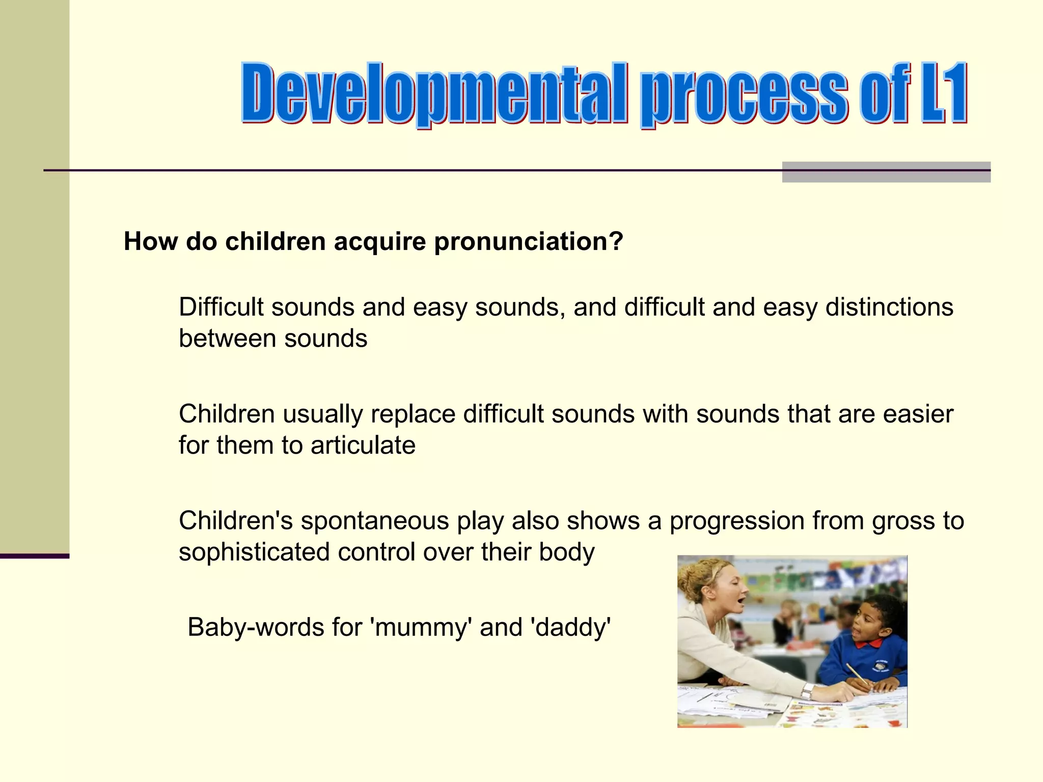 How do children acquire pronunciation?

    Difficult sounds and easy sounds, and difficult and easy distinctions
    between sounds

    Children usually replace difficult sounds with sounds that are easier
    for them to articulate

    Children's spontaneous play also shows a progression from gross to
    sophisticated control over their body

    Baby-words for 'mummy' and 'daddy'
 