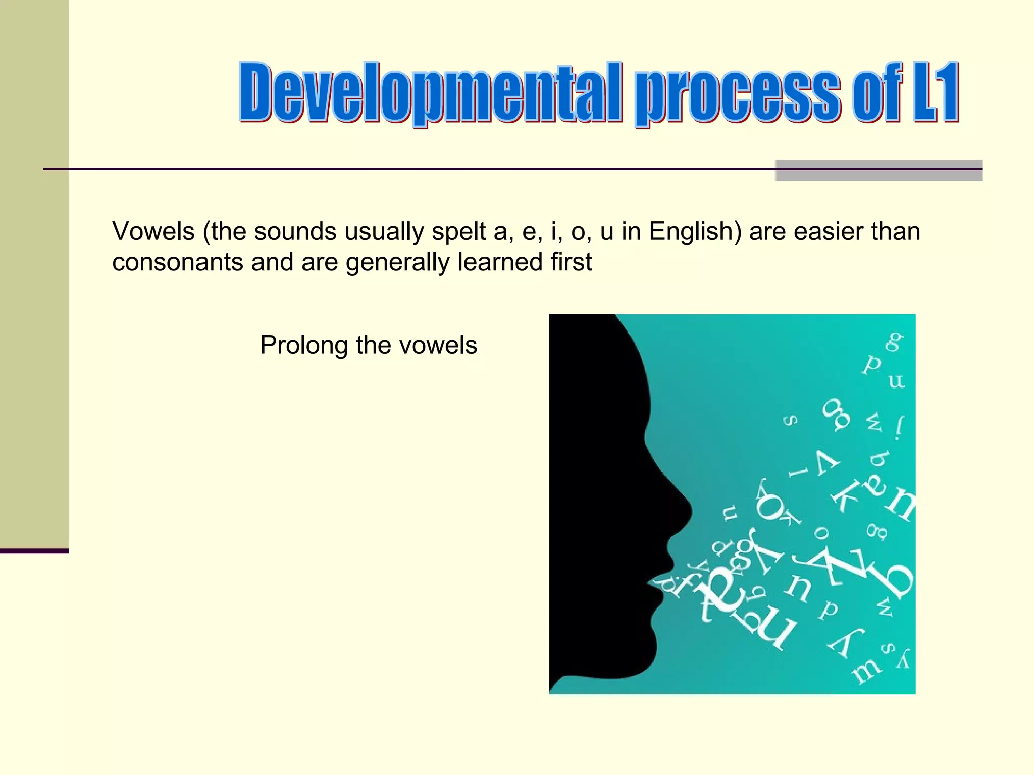 Vowels (the sounds usually spelt a, e, i, o, u in English) are easier than
consonants and are generally learned first


             Prolong the vowels
 