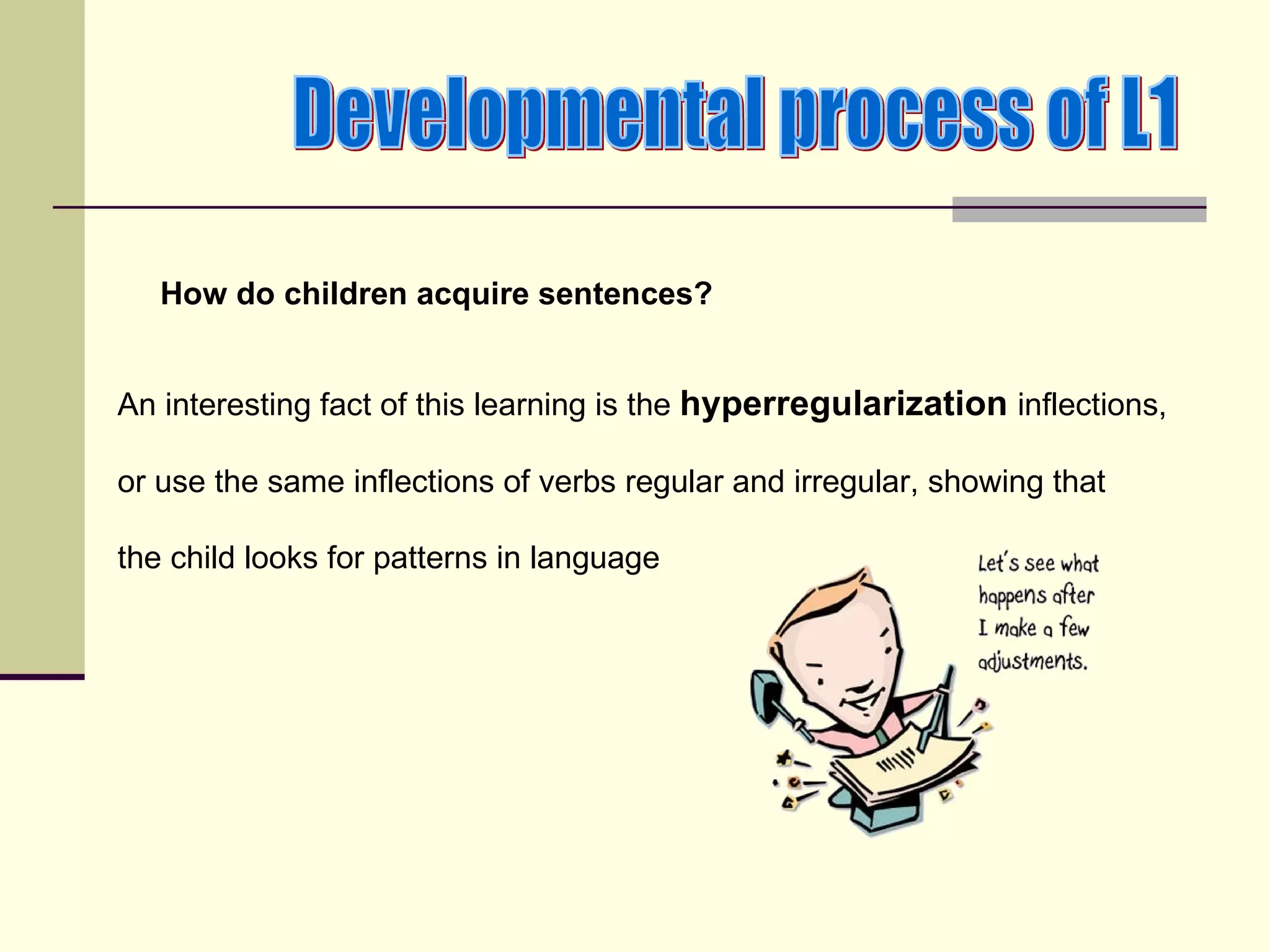 How do children acquire sentences?


An interesting fact of this learning is the hyperregularization inflections,

or use the same inflections of verbs regular and irregular, showing that

the child looks for patterns in language
 