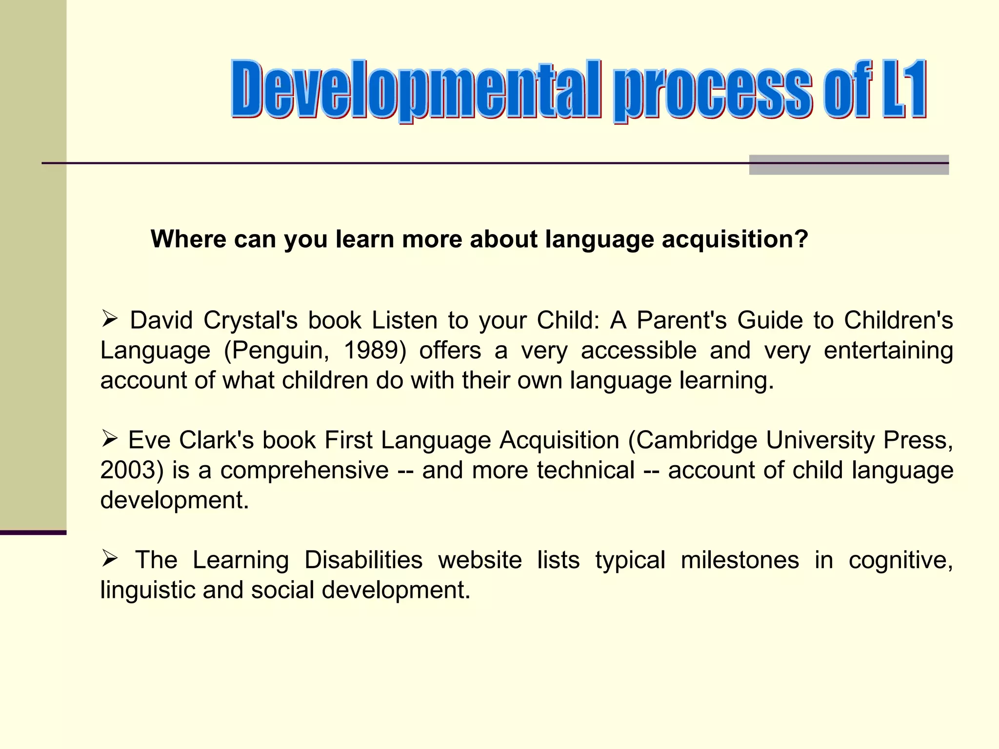 Where can you learn more about language acquisition?


 David Crystal's book Listen to your Child: A Parent's Guide to Children's
Language (Penguin, 1989) offers a very accessible and very entertaining
account of what children do with their own language learning.

 Eve Clark's book First Language Acquisition (Cambridge University Press,
2003) is a comprehensive -- and more technical -- account of child language
development.

 The Learning Disabilities website lists typical milestones in cognitive,
linguistic and social development.
 