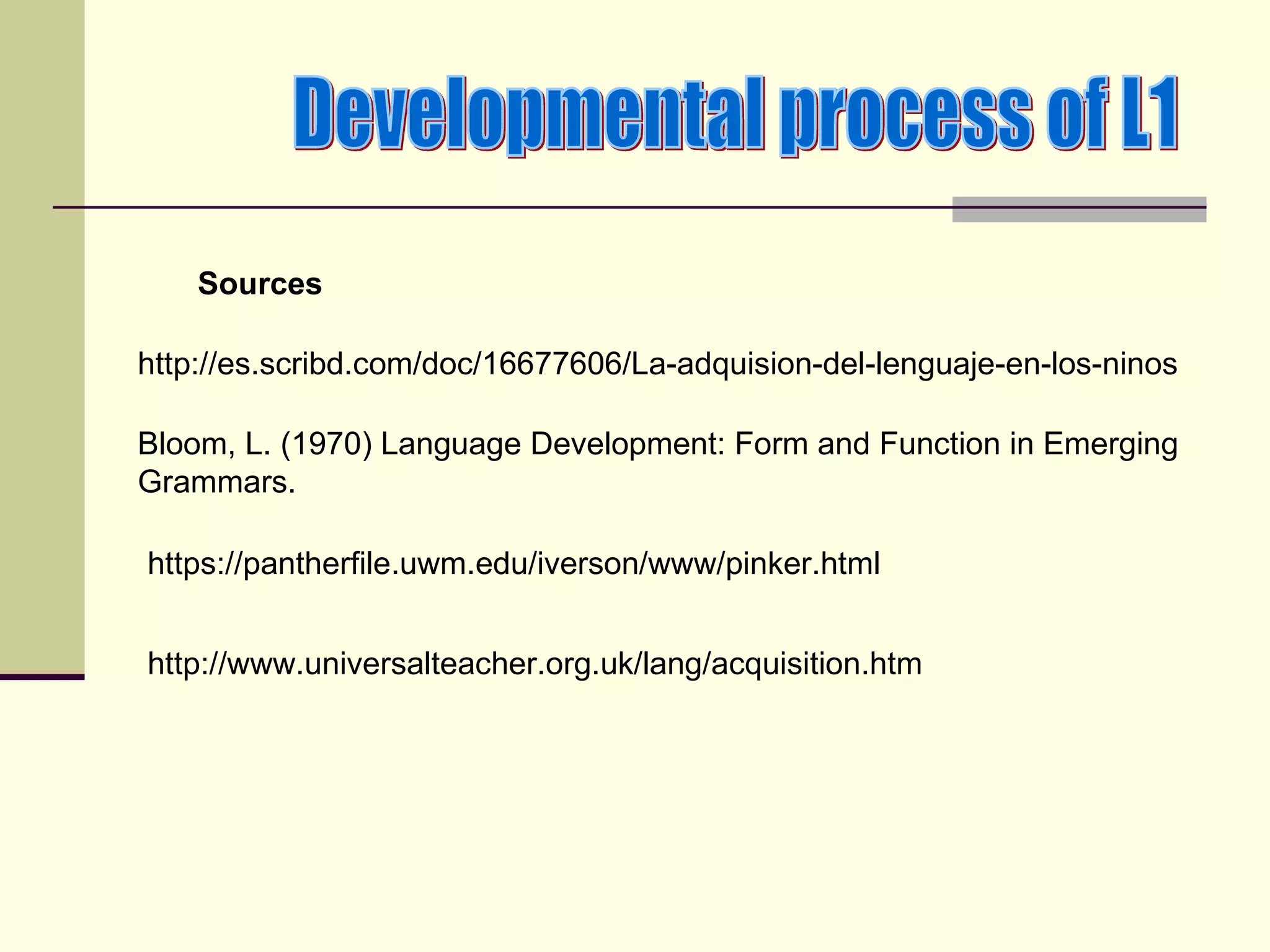 Sources

http://es.scribd.com/doc/16677606/La-adquision-del-lenguaje-en-los-ninos

Bloom, L. (1970) Language Development: Form and Function in Emerging
Grammars.

https://pantherfile.uwm.edu/iverson/www/pinker.html


http://www.universalteacher.org.uk/lang/acquisition.htm
 