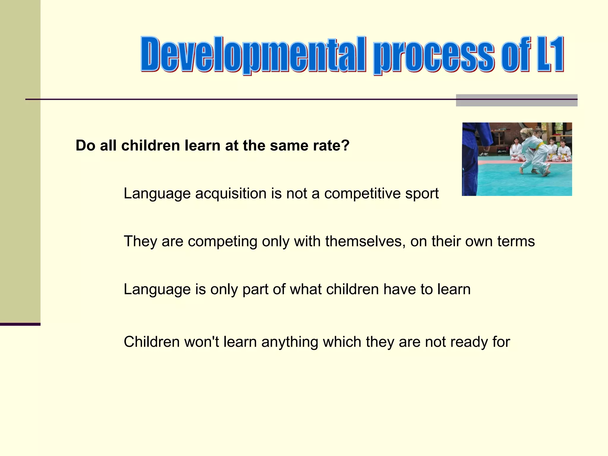 Do all children learn at the same rate?


      Language acquisition is not a competitive sport


      They are competing only with themselves, on their own terms


      Language is only part of what children have to learn


      Children won't learn anything which they are not ready for
 