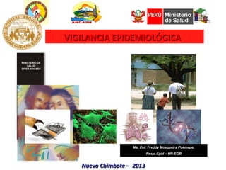 VIGILANCIA EPIDEMIOLÓGICA

MINISTERIO DE
    SALUD
DIRES ANCASH




Oficina Regional
       de
 Epidemiología




                                      Ms. Enf. Freddy Mosqueira Poèmape.
                                              Resp. Epid – HR-EGB


                      Nuevo Chimbote – 2013
 