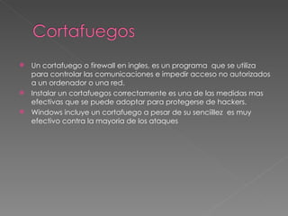 Un cortafuego o firewall en ingles, es un programa  que se utiliza para controlar las comunicaciones e impedir acceso no autorizados a un ordenador o una red. Instalar un cortafuegos correctamente es una de las medidas mas efectivas que se puede adoptar para protegerse de hackers. Windows incluye un cortafuego a pesar de su senciillez  es muy efectivo contra la mayoria de los ataques 