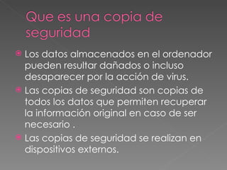Los datos almacenados en el ordenador pueden resultar dañados o incluso desaparecer por la acción de virus. Las copias de seguridad son copias de todos los datos que permiten recuperar la información original en caso de ser necesario . Las copias de seguridad se realizan en dispositivos externos. 