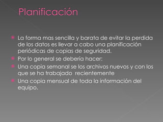 La forma mas sencilla y barata de evitar la perdida de los datos es llevar a cabo una planificación periódicas de copias de seguridad. Por lo general se debería hacer: Una copia semanal se los archivos nuevos y con los que se ha trabajado  recientemente Una copia mensual de toda la información del equipo. 