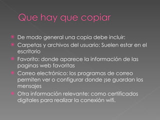 De modo general una copia debe incluir: Carpetas y archivos del usuario: Suelen estar en el escritorio  Favorito: donde aparece la información de las paginas web favoritas Correo electrónico: los programas de correo permiten ver o configurar donde ¡se guardan los mensajes Otra información relevante: como certificados digitales para realizar la conexión wifi. 