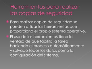 Para realizar copias de seguridad se pueden utilizar las herramientas que proporciona el propio sistema operativo. El uso de las herramientas tiene la ventaja de que facilita la tarea haciendo el proceso automáticamente y salvado todos los datos como la configuración del sistema. 