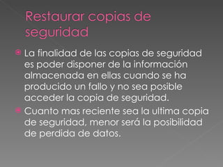 La finalidad de las copias de seguridad es poder disponer de la información almacenada en ellas cuando se ha producido un fallo y no sea posible acceder la copia de seguridad. Cuanto mas reciente sea la ultima copia de seguridad, menor será la posibilidad de perdida de datos. 