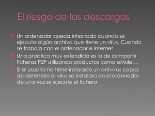 Un ordenador queda infectado cuando se ejecuta algún archivo que tiene un virus. Cuando se trabaja con el ordenador e internet  Una practica muy extendida es la de compartir ficheros P2P utilizando productos como eMule ... Si el usuario no tiene instalado un antivirus capaz de detenerlo el virus se instalara en el ordenador de una vez se ejecute el fichero 