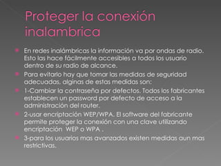 En redes inalámbricas la información va por ondas de radio. Esto las hace fácilmente accesibles a todos los usuario dentro de su radio de alcance. Para evitarlo hay que tomar las medidas de seguridad adecuadas, alginas de estas medidas son: 1-Cambiar la contraseña por defectos. Todos los fabricantes establecen un password por defecto de acceso a la administración del router.  2-usar encriptación WEP/WPA. El software del fabricante permite proteger la conexión con una clave utilizando encriptación  WEP o WPA . 3-para los usuarios mas avanzados existen medidas aun mas restrictivas. 