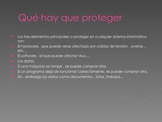 Los tres elementos principales a proteger en cualquier sistema informático son: El hardware , que puede verse afectado por caídas de tensión , averías , etc. . El software , al que puede afectar virus,... Los datos Si una máquina se rompe , se puede comprar otra. Si un programa deja de funcionar correctamente, se puede comprar otra. Sin , embargo los datos como documentos , fotos, trabajos... 
