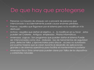 Personas: La mayoría de ataques van a provenir de personas que intencionada o accidentalmente puede causar enormes pérdidas. Pasivos : aquellos que fisgonean por el sistema pero no lo modifican ni lo destruyen Activos : aquellos que dañan el objetivo , o ,  lo modifican en su favor  , estos pueden ser Crakeres , Antiguos  empleados , Piratas informáticos. Amenazas  Lógicas : Son programas que pueden dañar el sistema Puede ser: Intencionadas como virus , Malware , Uso de herramientas de seguridad para  detectar fallos  y aprovecharlos para atacar , acceso no autorizado por puertas traseras que se crean durante el desarrollo de aplicaciones grandes o de sistemas operativos para facilitar el mantenimiento posterior  Amenazas física: Estas amenazas pueden darse por: fallos de los dispositivos y catástrofes naturales 