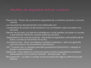 Prevención : Tratan de aumentar la seguridad de un sistema durante su función normal. Los mecanismos de prevención mas habituales son: -contraseñas: El usuario ha de introducir una contraseña  para acceder a los recursos Permiso de acceso: Los permisos establecen a qué puedan acceder un usuario y que permiso tienes los usuarios sobre los recursos. -Seguridad en las comunicaciones:  Garantiza la seguridad y privacidad de los datos cuando se transmiten en la red. -Actualizaciones : Tener actualizado el sistema operativo , será una garantía para el correcto funcionamiento del sistema. -SAI : Cuando hay un apagón permitirá guardad la información y apagar el equipo correctamente Detención : Para detectar y evitar acciones contra la seguridad se emplean herramientas como antivirus, firewall  , anti-spyware ,  etc . Recuperación : se aplica cuando ya se ha producido alguna alternancia del sistema. 