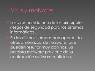 Los virus ha sido uno de los principales riesgos de seguridad para los sistemas informáticos . En los últimos tiempos han aparecido otras amenazas  de malware  que pueden resultar muy dañinas. La palabra malware proviene de la contracción software malicioso. 