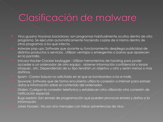 Virus gusano troyanos backdoors: son programas habitualmente ocultos dentro de otro programa. Se ejecutan automáticamente haciendo copias de si mismo dentro de otros programas a los que infecta. Adware pop-ups: Software que durante su funcionamiento despliega publicidad de distintos productos o servicios . Utilizan ventajas o emergentes o barras que aparecen en la pantalla. Intrusos Hacker Cracker keylogger : Utilizan herramientas de hacking para poder acceder a un ordenador de otro equipo , obtener información confidencial y lanzar ataques , etc. Dependiendo de su tipo tendrán un objetivo u otro y serán menos o mas dañinos. Spam : Correo basura no solicitado en el que se bombardea a los e-mails. Spyware: Software que de forma encubierta utiliza la conexión a internet para extraer datos e información sobre el contenido del ordenador. Dialers: Cuelgan la conexión telefónica y establecen otra utilizando otra conexión de tarificación especial. Bugs explots: Son errores de programación que pueden provocar errores y daños a la información  Jokes Hoaxes : No son sino mensajes con falsas advertencias de virus. 
