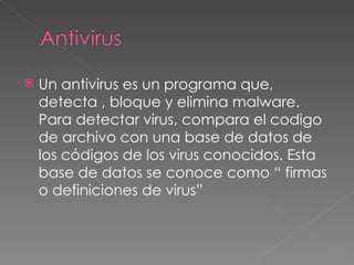 Un antivirus es un programa que, detecta , bloque y elimina malware. Para detectar virus, compara el codigo de archivo con una base de datos de los códigos de los virus conocidos. Esta base de datos se conoce como “ firmas o definiciones de virus” 