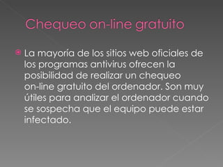 La mayoría de los sitios web oficiales de los programas antivirus ofrecen la posibilidad de realizar un chequeo  on-line gratuito del ordenador. Son muy útiles para analizar el ordenador cuando se sospecha que el equipo puede estar infectado.  