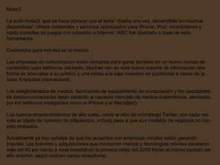 Mobc3 La suite mobc3, que se hace conocer con el lema “diseña una vez, desarróllalo en muchos dispositivos”, ofrece contenidos y servicios optimizados para iPhone, iPod, smartphones y hasta consolas de juegos con conexión a Internet. iABC fue diseñado a base de esta herramienta.  Contenidos para móviles en el mundo  Las empresas de comunicación están luchando para ganar territorio en un nuevo mundo de contenidos para teléfonos celulares. Muchas ven en este nuevo soporte de información otra forma de acercarse a su público y una salida a la baja inversión en publicidad a causa de la crisis financiera internacional.  Los conglomerados de medios, fabricantes de equipamiento de computación y los operadores de telecomunicaciones están mirando al naciente mercado de medios inalámbricos, alentados por los teléfonos inteligentes como el iPhone y el BlackBerry.  Los nuevos emprendimientos de alto vuelo, como el sitio de microblogs Twitter, son cada vez más el objeto de rumores de adquisición, incluso pese a que sus modelos de negocios no han sido probados.  Actualmente ya hay señales de que los acuerdos con empresas móviles están ganando impulso. Las fusiones y adquisiciones que involucran medios y tecnologías móviles escalaron más del 40 por ciento a nivel mundial en la primera mitad del 2009 frente al mismo periodo del año anterior, según indican varias consultoras.  