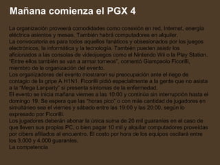 La organización proveerá comodidades como conexión en red, Internet, energía eléctrica asientos y mesas. También habrá computadores en alquiler.  La convocatoria es para todos aquellos fanáticos y obsesionados por los juegos electrónicos, la informática y la tecnología. También pueden asistir los aficionados a las consolas de videojuegos como el Nintendo Wii o la Play Station. “Entre ellos también se van a armar torneos”, comentó Giampaolo Ficorilli, miembro de la organización del evento.  Los organizadores del evento mostraron su preocupación ante el riego de contagio de la gripe A H1N1. Ficorilli pidió especialmente a la gente que no asista a la “Mega Lanparty” si presenta síntomas de la enfermedad.  El evento se inicia mañana viernes a las 10:00 y continúa sin interrupción hasta el domingo 19. Se espera que las “horas pico” o con más cantidad de jugadores en simultáneo sea el viernes y sábado entre las 19:00 y las 20:00, según lo expresado por Ficorilli.  Los jugadores deberán abonar la única suma de 20 mil guaraníes en el caso de que lleven sus propias PC, o bien pagar 10 mil y alquilar computadores proveídas por cibers afiliados al encuentro. El costo por hora de los equipos oscilará entre los 3.000 y 4.000 guaraníes.  La competencia Mañana comienza el PGX 4 