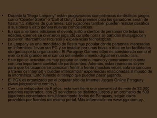 Durante la “Mega Lanparty” están programadas competencias de distintos juegos como “Counter Strike” o “Call of Duty”. Los premios para los ganadores serán de hasta 1,5 millones de guaraníes. Los jugadores también pueden realizar desafíos a sus pares y esto genera nuevas competencias.  En sus anteriores ediciones el evento juntó a cientos de personas de todas las edades, quienes se divirtieron jugando durante horas en partidas multijugador y pudieron intercambiar recursos y experiencias tecnológicas.  La Lanparty es una modalidad de fiesta muy popular donde personas interesadas en informática llevan sus PC y se instalan por unas horas o días en las facilidades otorgadas por la organización. El Paraguay Gamers eXpo es considerado como el evento más grande en el campo del entretenimiento digital en nuestro país.  Este tipo de actividad es muy popular en todo el mundo y generalmente cuenta con una importante cantidad de participantes. Además, estas reuniones sirven para que los usuarios se conozcan frente a frente (muchas veces solo se conocen a través de Internet) y puedan intercambiar experiencias relacionadas al mundo de la informática. Esto sumado al tiempo que pueden pasar jugando.  El PGX es organizado por el popular sitio de Internet Juegos Online Paraguay (www.juegosonline.com.py).  Con una antigüedad de 9 años, esta web tiene una comunidad de más de 32.000 usuarios registrados, con 25 servidores de distintos juegos y un promedio de 500 jugadores conectados simultáneamente, todos de Paraguay, según datos proveídos por fuentes del mismo portal. Más información en www.pgx.com.py. 