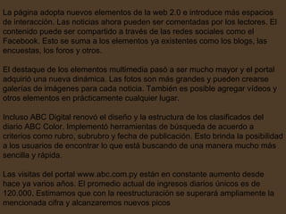 La página adopta nuevos elementos de la web 2.0 e introduce más espacios de interacción. Las noticias ahora pueden ser comentadas por los lectores. El contenido puede ser compartido a través de las redes sociales como el Facebook. Esto se suma a los elementos ya existentes como los blogs, las encuestas, los foros y otros.  El destaque de los elementos multimedia pasó a ser mucho mayor y el portal adquirió una nueva dinámica. Las fotos son más grandes y pueden crearse galerías de imágenes para cada noticia. También es posible agregar vídeos y otros elementos en prácticamente cualquier lugar.  Incluso ABC Digital renovó el diseño y la estructura de los clasificados del diario ABC Color. Implementó herramientas de búsqueda de acuerdo a criterios como rubro, subrubro y fecha de publicación. Esto brinda la posibilidad a los usuarios de encontrar lo que está buscando de una manera mucho más sencilla y rápida.  Las visitas del portal www.abc.com.py están en constante aumento desde hace ya varios años. El promedio actual de ingresos diarios únicos es de 120.000. Estimamos que con la reestructuración se superará ampliamente la mencionada cifra y alcanzaremos nuevos picos  