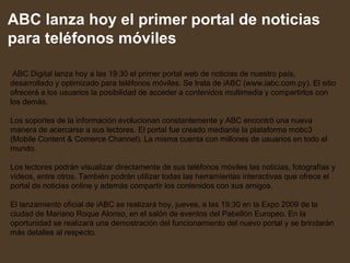 ABC lanza hoy el primer portal de noticias para teléfonos móviles   ABC Digital lanza hoy a las 19:30 el primer portal web de noticias de nuestro país, desarrollado y optimizado para teléfonos móviles. Se trata de iABC (www.iabc.com.py). El sitio ofrecerá a los usuarios la posibilidad de acceder a contenidos multimedia y compartirlos con los demás. Los soportes de la información evolucionan constantemente y ABC encontró una nueva manera de acercarse a sus lectores. El portal fue creado mediante la plataforma mobc3 (Mobile Content & Comerce Channel). La misma cuenta con millones de usuarios en todo el mundo.  Los lectores podrán visualizar directamente de sus teléfonos móviles las noticias, fotografías y videos, entre otros. También podrán utilizar todas las herramientas interactivas que ofrece el portal de noticias online y además compartir los contenidos con sus amigos.  El lanzamiento oficial de iABC se realizará hoy, jueves, a las 19:30 en la Expo 2009 de la ciudad de Mariano Roque Alonso, en el salón de eventos del Pabellón Europeo. En la oportunidad se realizará una demostración del funcionamiento del nuevo portal y se brindarán más detalles al respecto. 