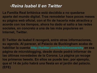 Reina Isabel II en Twitter   La Familia Real británica está decidida a no quedarse aparte del mundo digital. Tras remodelar hace pocos meses su página web oficial, con el fin de hacerla más atractiva y acorde con los tiempos, ahora ha dado el salto a las redes sociales, en concreto a una de las más populares en Internet, Twitter.  El Twitter de Isabel II recogerá, entre otras informaciones, su agenda. Al parecer, el Palacio de Buckingham acaba de habilitar la cuenta  http :// twitter.com / britishmonarchy  en esa página de microblogging, desde donde podrá informar de las últimas novedades de la Corona. La página ya recoge los primeros tweets. En ellos se puede leer, por ejemplo, que el 14 de julio habrá una fiesta en el jardín del palacio. (EFE) 
