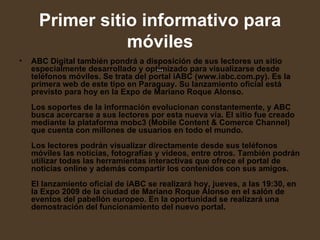 Primer sitio informativo para móviles   ABC Digital también pondrá a disposición de sus lectores un sitio especialmente desarrollado y optimizado para visualizarse desde teléfonos móviles. Se trata del portal iABC (www.iabc.com.py). Es la primera web de este tipo en Paraguay. Su lanzamiento oficial está previsto para hoy en la Expo de Mariano Roque Alonso.  Los soportes de la información evolucionan constantemente, y ABC busca acercarse a sus lectores por esta nueva vía. El sitio fue creado mediante la plataforma mobc3 (Mobile Content & Comerce Channel) que cuenta con millones de usuarios en todo el mundo.  Los lectores podrán visualizar directamente desde sus teléfonos móviles las noticias, fotografías y videos, entre otros. También podrán utilizar todas las herramientas interactivas que ofrece el portal de noticias online y además compartir los contenidos con sus amigos.  El lanzamiento oficial de iABC se realizará hoy, jueves, a las 19:30, en la Expo 2009 de la ciudad de Mariano Roque Alonso en el salón de eventos del pabellón europeo. En la oportunidad se realizará una demostración del funcionamiento del nuevo portal.   