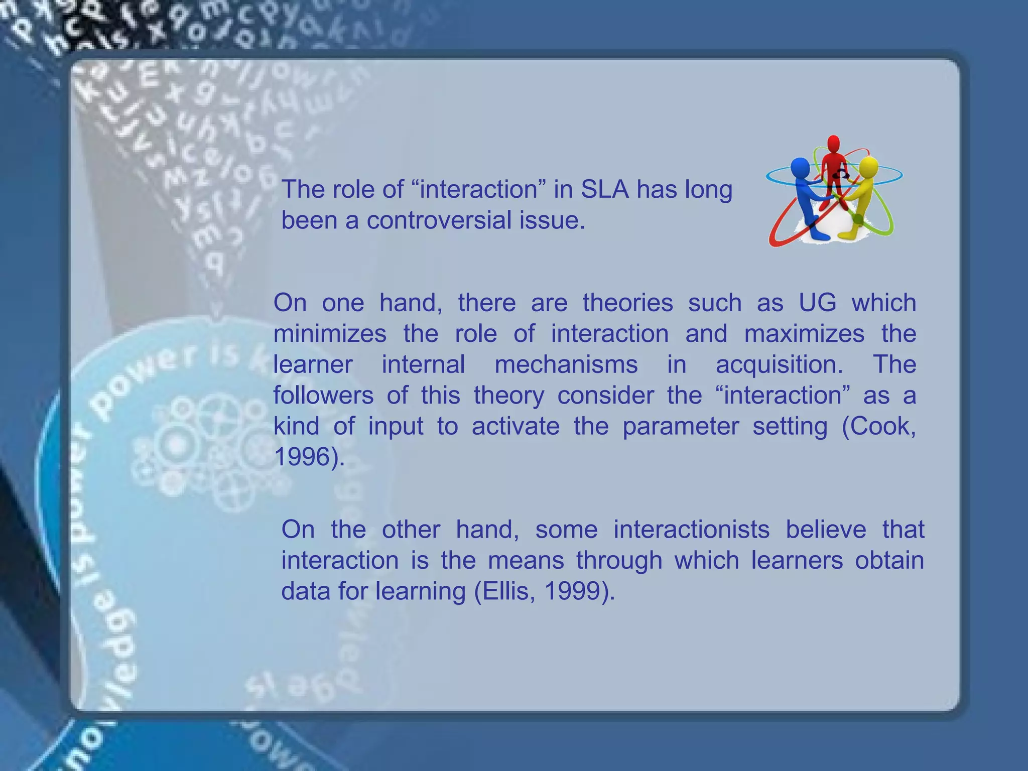 The role of “interaction” in SLA has long
been a controversial issue.


On one hand, there are theories such as UG which
minimizes the role of interaction and maximizes the
learner internal mechanisms in acquisition. The
followers of this theory consider the “interaction” as a
kind of input to activate the parameter setting (Cook,
1996).

On the other hand, some interactionists believe that
interaction is the means through which learners obtain
data for learning (Ellis, 1999).
 