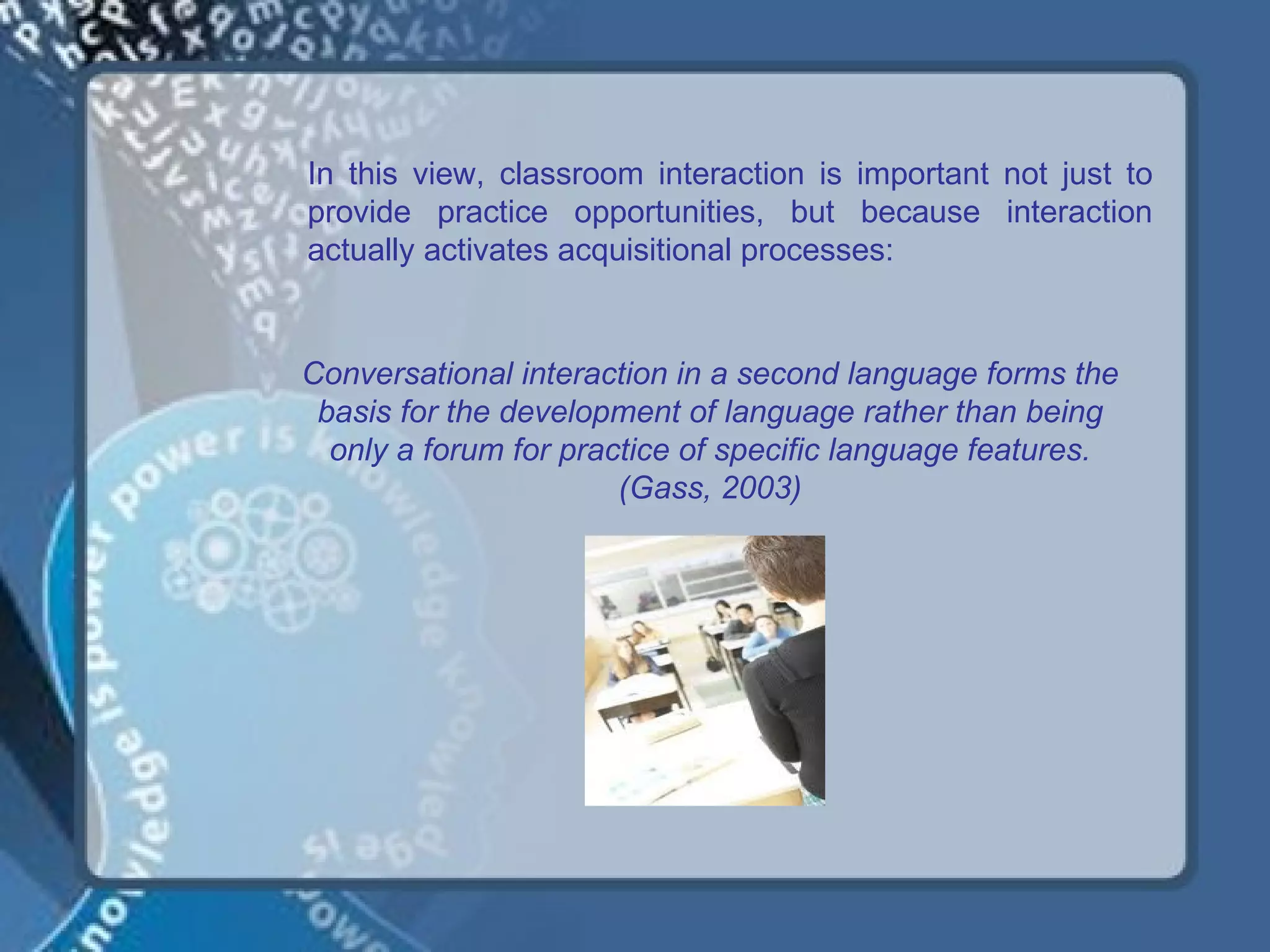 In this view, classroom interaction is important not just to
provide practice opportunities, but because interaction
actually activates acquisitional processes:


Conversational interaction in a second language forms the
 basis for the development of language rather than being
  only a forum for practice of specific language features.
                       (Gass, 2003)
 