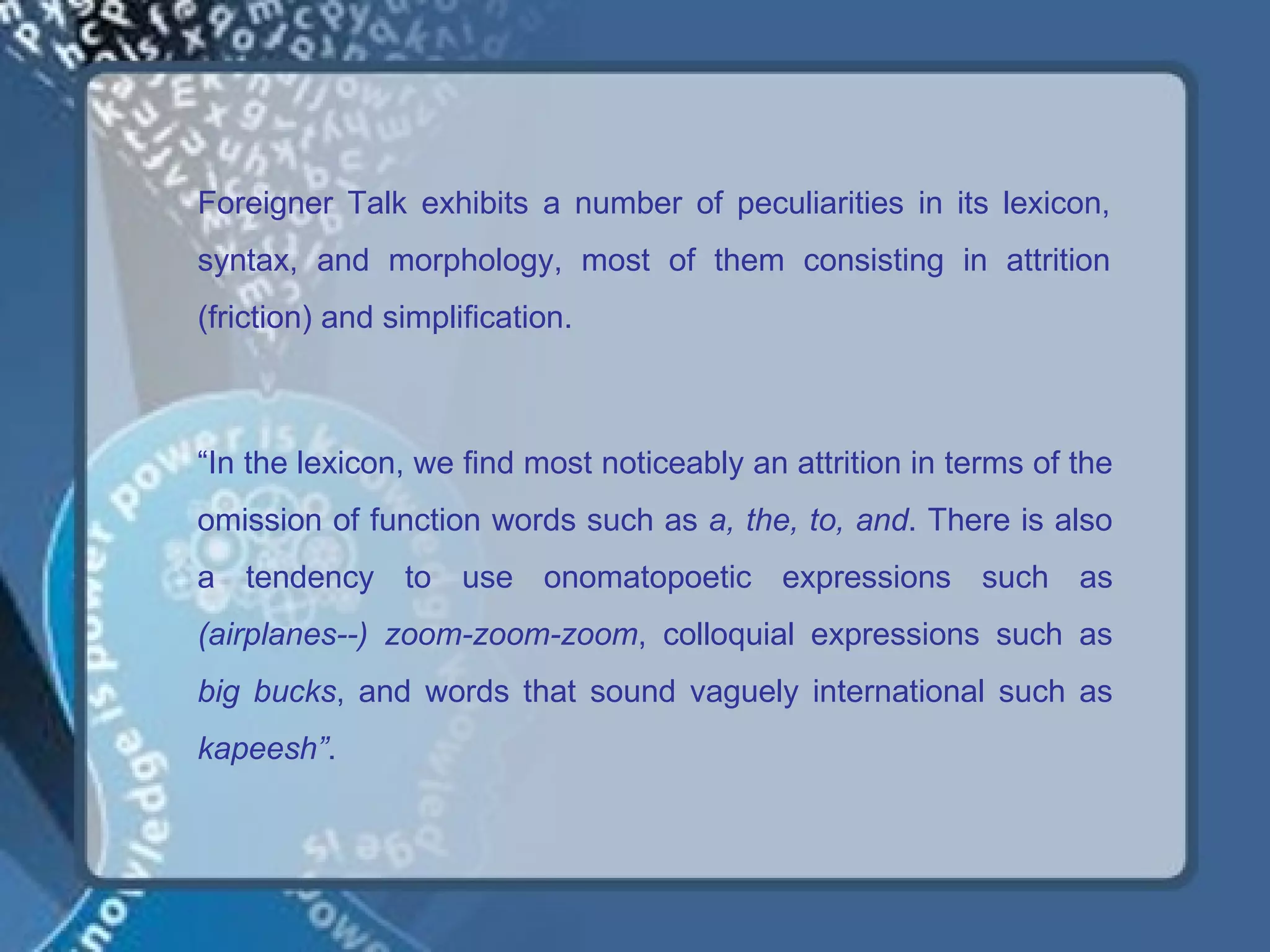 Foreigner Talk exhibits a number of peculiarities in its lexicon,
syntax, and morphology, most of them consisting in attrition
(friction) and simplification.



“In the lexicon, we find most noticeably an attrition in terms of the
omission of function words such as a, the, to, and. There is also
a tendency to use onomatopoetic expressions such as
(airplanes--) zoom-zoom-zoom, colloquial expressions such as
big bucks, and words that sound vaguely international such as
kapeesh”.
 