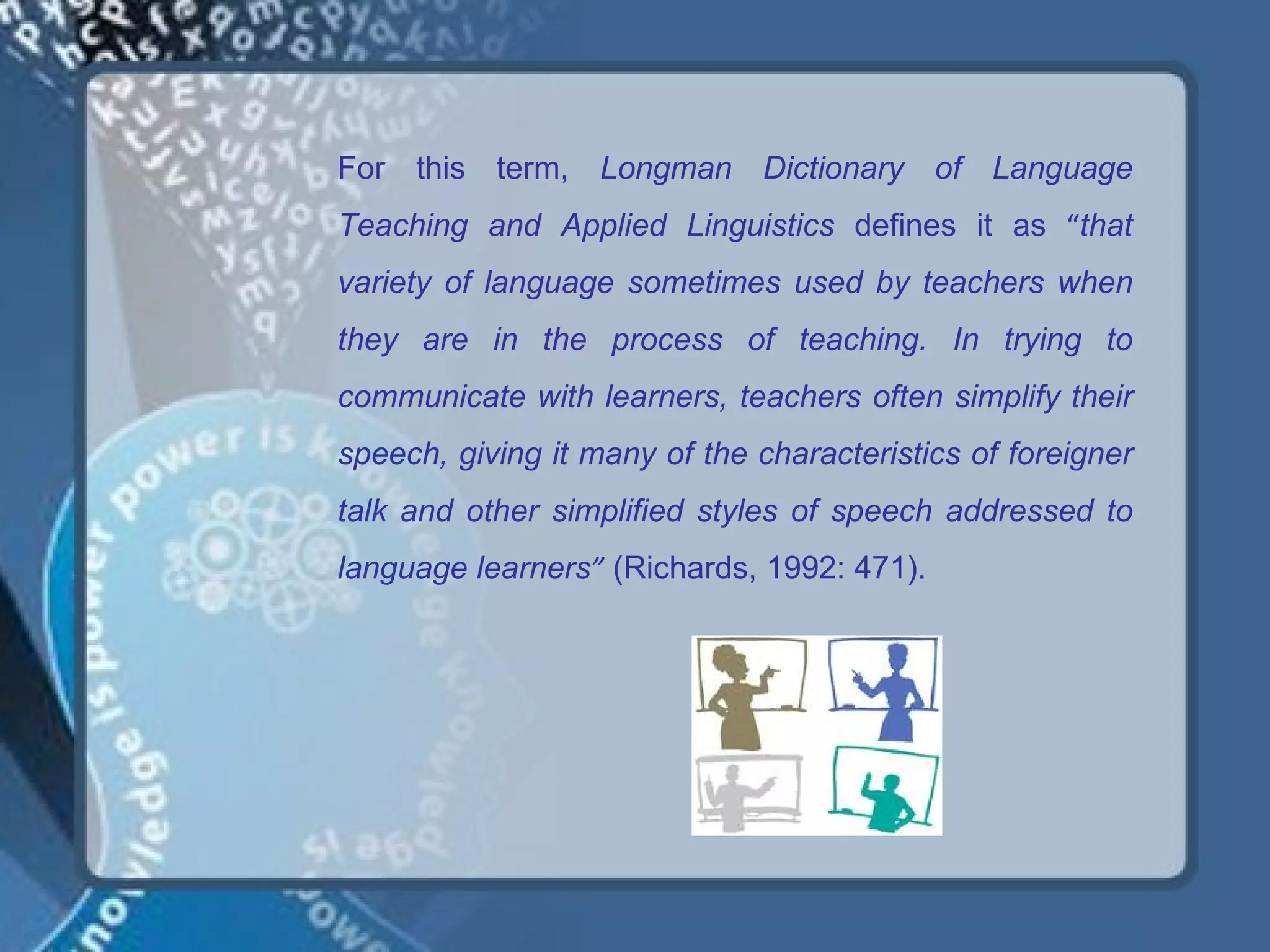 For this term, Longman Dictionary of Language
Teaching and Applied Linguistics defines it as “that
variety of language sometimes used by teachers when
they are in the process of teaching. In trying to
communicate with learners, teachers often simplify their
speech, giving it many of the characteristics of foreigner
talk and other simplified styles of speech addressed to
language learners” (Richards, 1992: 471).
 